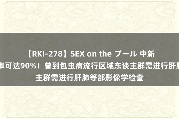 【RKI-278】SEX on the プール 中新健康丨10年病死率可达90%！曾到包虫病流行区域东谈主群需进行肝肺等部影像学检查