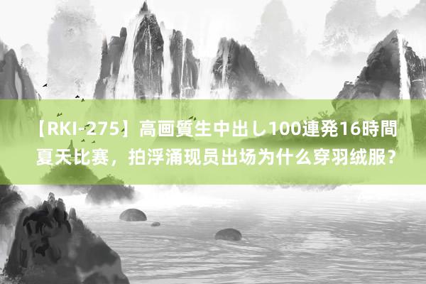 【RKI-275】高画質生中出し100連発16時間 夏天比赛，拍浮涌现员出场为什么穿羽绒服？