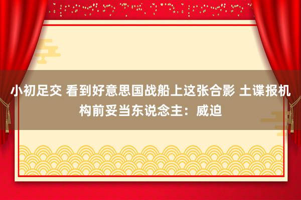 小初足交 看到好意思国战船上这张合影 土谍报机构前妥当东说念主：威迫