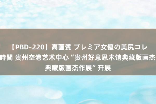 【PBD-220】高画質 プレミア女優の美尻コレクション8時間 贵州空港艺术中心“贵州好意思术馆典藏版画杰作展”开展