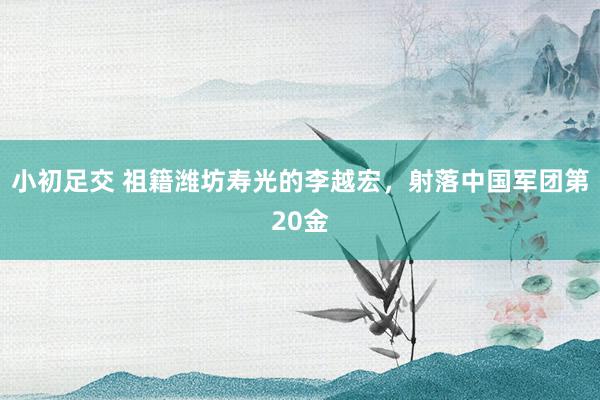 小初足交 祖籍潍坊寿光的李越宏，射落中国军团第20金