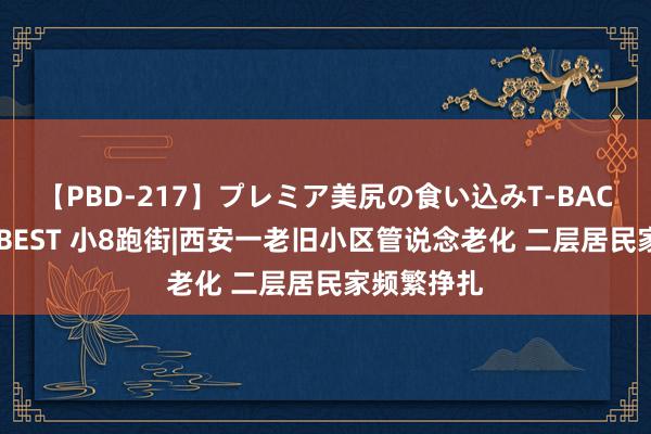 【PBD-217】プレミア美尻の食い込みT-BACK！8時間BEST 小8跑街|西安一老旧小区管说念老化 二层居民家频繁挣扎