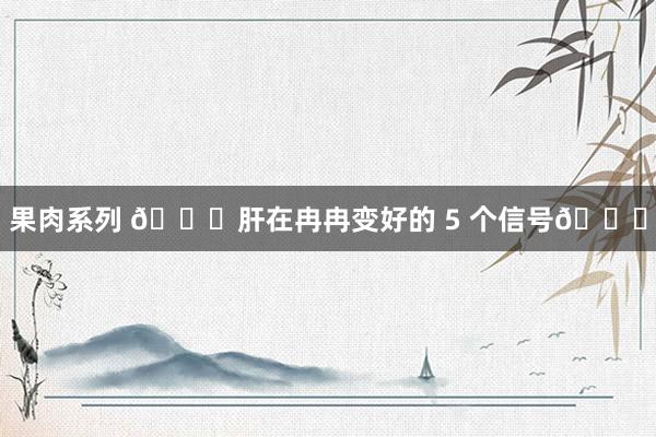 果肉系列 🎉肝在冉冉变好的 5 个信号🎉