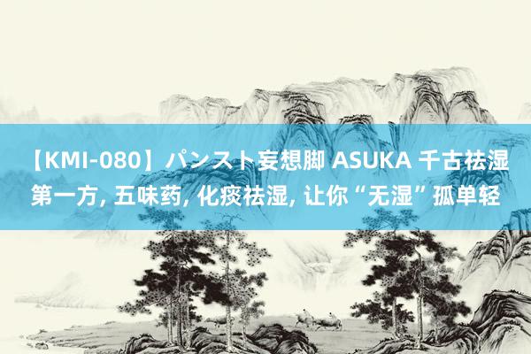 【KMI-080】パンスト妄想脚 ASUKA 千古祛湿第一方, 五味药, 化痰祛湿, 让你“无湿”孤