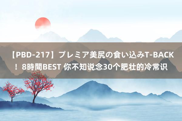 【PBD-217】プレミア美尻の食い込みT-BACK！8時間BEST 你不知说念30个肥壮的冷常识