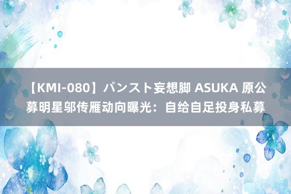 【KMI-080】パンスト妄想脚 ASUKA 原公募明星邬传雁动向曝光：自给自足投身私募