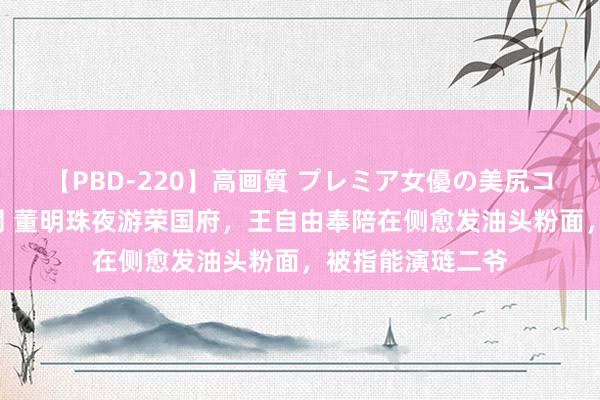 【PBD-220】高画質 プレミア女優の美尻コレクション8時間 董明珠夜游荣国府，王自由奉陪在侧愈发油头粉面，被指能演琏二爷