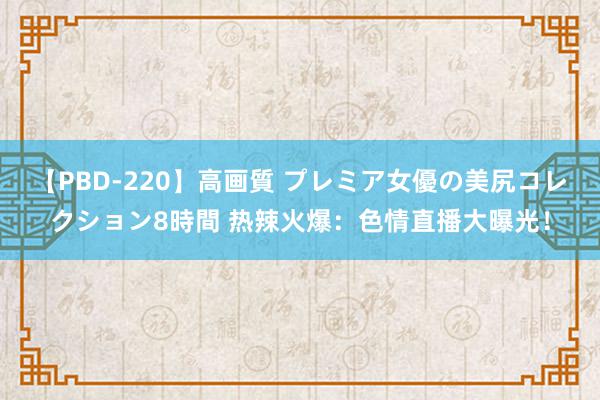 【PBD-220】高画質 プレミア女優の美尻コレクション8時間 热辣火爆：色情直播大曝光！