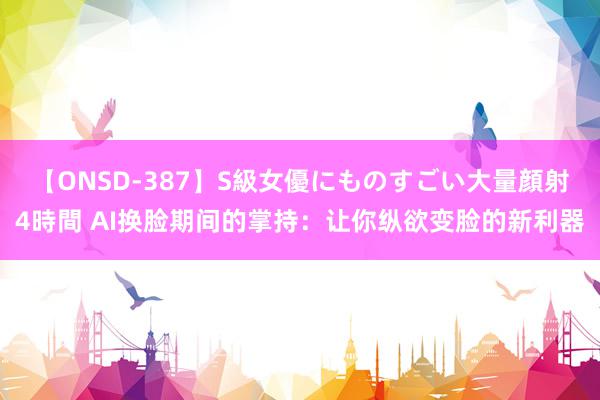 【ONSD-387】S級女優にものすごい大量顔射4時間 AI换脸期间的掌持：让你纵欲变脸的新利器