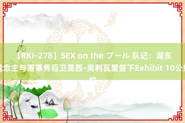 【RKI-278】SEX on the プール 队记：湖东说念主与落第秀后卫昆西-奥利瓦里签下Exh