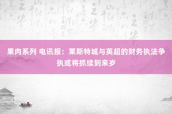 果肉系列 电讯报：莱斯特城与英超的财务执法争执或将抓续到来岁