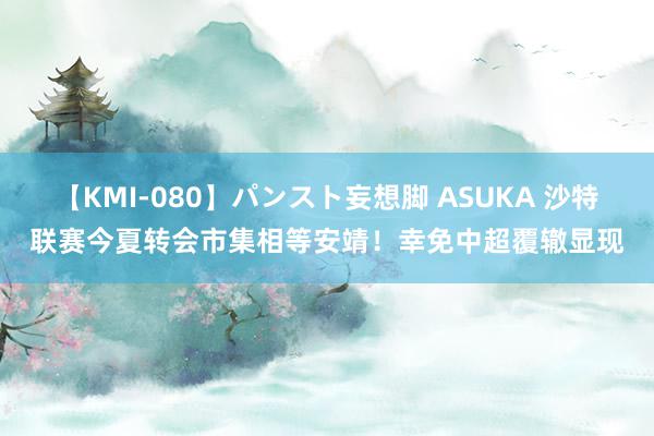 【KMI-080】パンスト妄想脚 ASUKA 沙特联赛今夏转会市集相等安靖！幸免中超覆辙显现