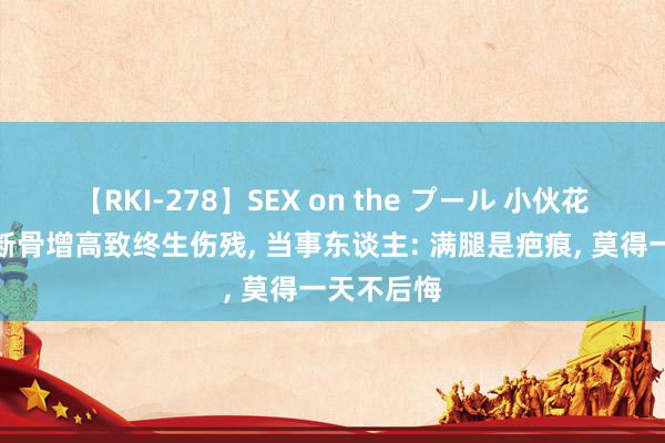 【RKI-278】SEX on the プール 小伙花十几万元断骨增高致终生伤残, 当事东谈主: 满腿是疤痕, 莫得一天不后悔