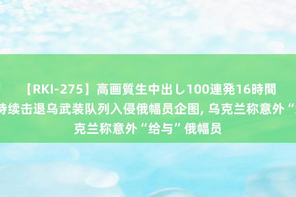 【RKI-275】高画質生中出し100連発16時間 俄国防部称持续击退乌武装队列入侵俄幅员企图, 乌克兰称意外“给与”俄幅员