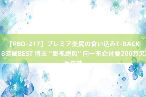 【PBD-217】プレミア美尻の食い込みT-BACK！8時間BEST 博主“影视飓风”向一车企讨要2