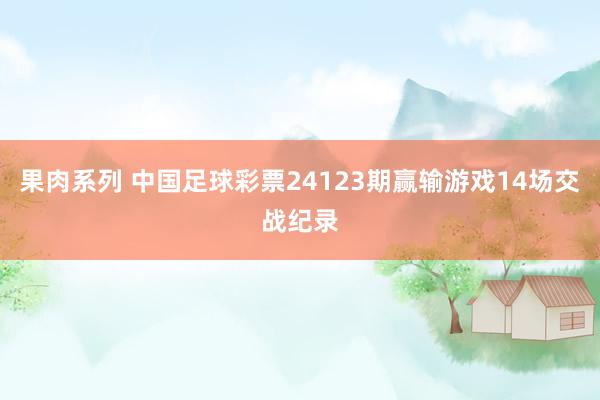 果肉系列 中国足球彩票24123期赢输游戏14场交战纪录