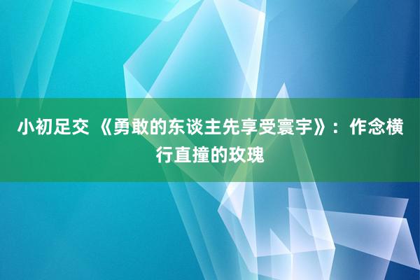 小初足交 《勇敢的东谈主先享受寰宇》：作念横行直撞的玫瑰