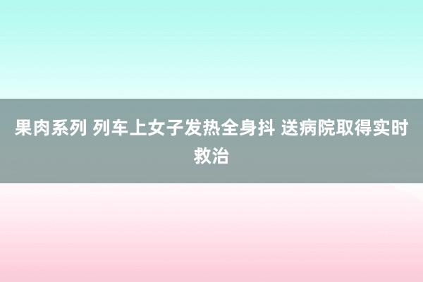 果肉系列 列车上女子发热全身抖 送病院取得实时救治