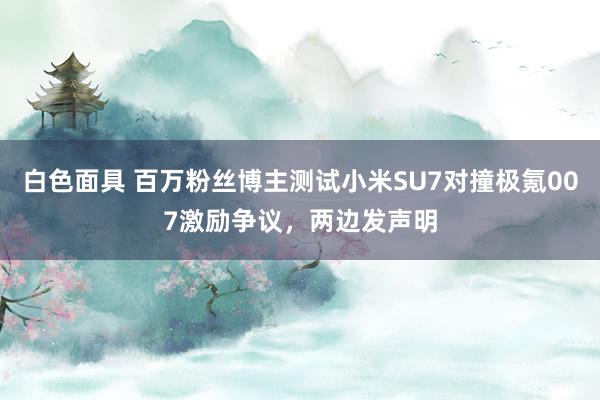 白色面具 百万粉丝博主测试小米SU7对撞极氪007激励争议，两边发声明