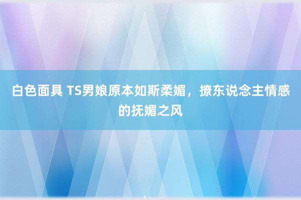 白色面具 TS男娘原本如斯柔媚，撩东说念主情感的抚媚之风