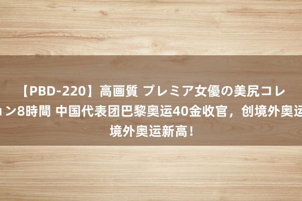 【PBD-220】高画質 プレミア女優の美尻コレクション8時間 中国代表团巴黎奥运40金收官，创境外奥运新高！