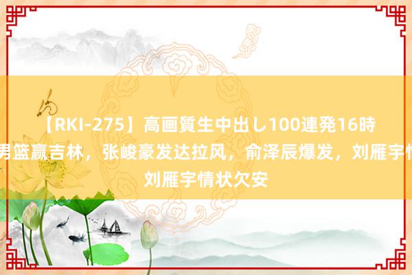 【RKI-275】高画質生中出し100連発16時間 辽宁男篮赢吉林，张峻豪发达拉风，俞泽辰爆发，刘雁