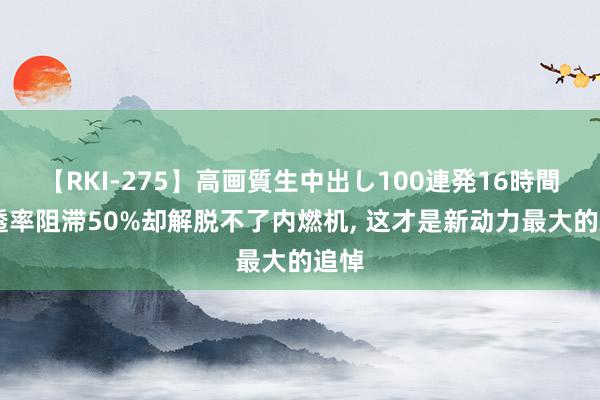 【RKI-275】高画質生中出し100連発16時間 浸透率阻滞50%却解脱不了内燃机, 这才是新动力最大的追悼