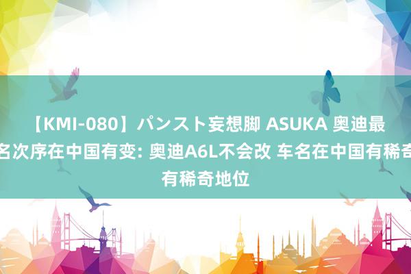 【KMI-080】パンスト妄想脚 ASUKA 奥迪最新定名次序在中国有变: 奥迪A6L不会改 车名在中国有稀奇地位