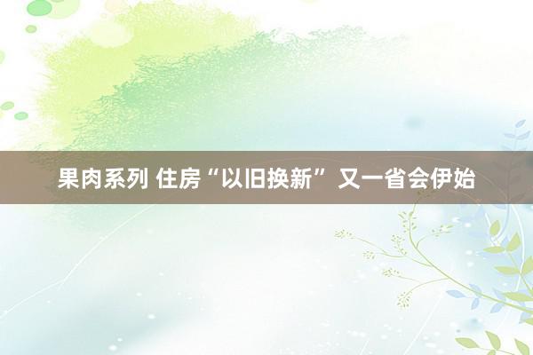 果肉系列 住房“以旧换新” 又一省会伊始