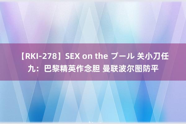 【RKI-278】SEX on the プール 关小刀任九：巴黎精英作念胆 曼联波尔图防平