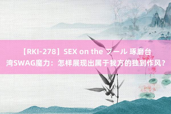 【RKI-278】SEX on the プール 琢磨台湾SWAG魔力：怎样展现出属于我方的独到作风？