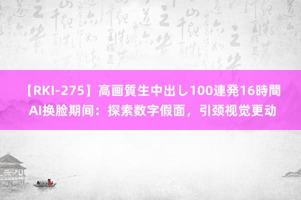 【RKI-275】高画質生中出し100連発16時間 AI换脸期间：探索数字假面，引颈视觉更动