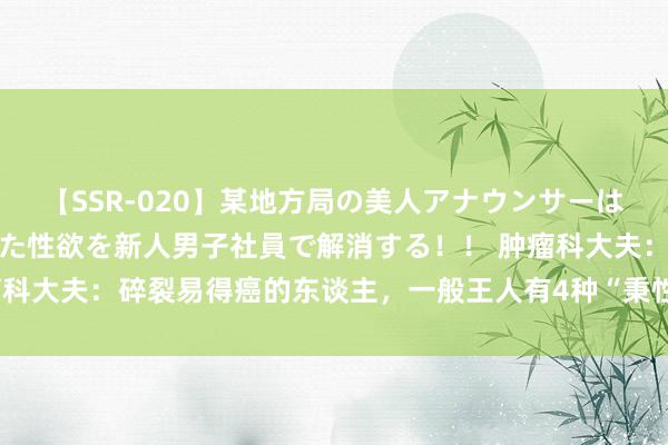 【SSR-020】某地方局の美人アナウンサーは忙し過ぎて溜まりまくった性欲を新人男子社員で解消する！！ 肿瘤科大夫：碎裂易得癌的东谈主，一般王人有4种“秉性”，你占了几个