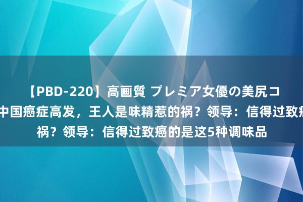 【PBD-220】高画質 プレミア女優の美尻コレクション8時間 中国癌症高发，王人是味精惹的祸？领导：信得过致癌的是这5种调味品