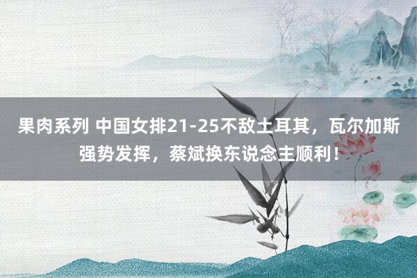 果肉系列 中国女排21-25不敌土耳其，瓦尔加斯强势发挥，蔡斌换东说念主顺利！