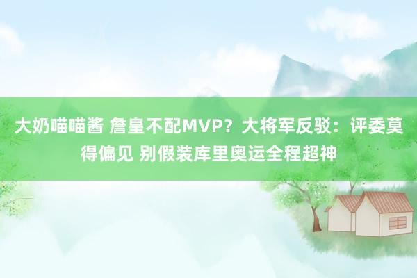 大奶喵喵酱 詹皇不配MVP？大将军反驳：评委莫得偏见 别假装库里奥运全程超神