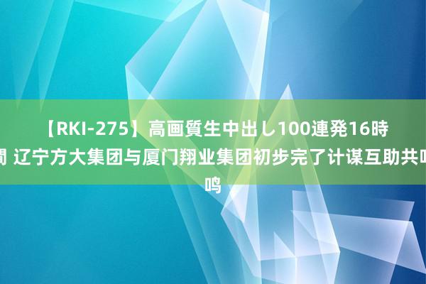 【RKI-275】高画質生中出し100連発16時間 辽宁方大集团与厦门翔业集团初步完了计谋互助共鸣