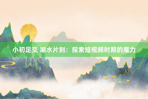 小初足交 潮水片刻：探索短视频时期的魔力