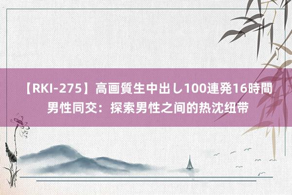 【RKI-275】高画質生中出し100連発16時間 男性同交：探索男性之间的热沈纽带