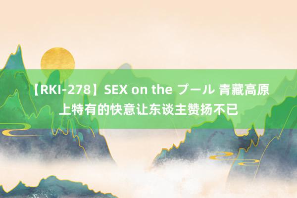 【RKI-278】SEX on the プール 青藏高原上特有的快意让东谈主赞扬不已