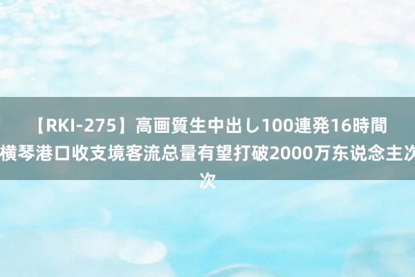 【RKI-275】高画質生中出し100連発16時間 横琴港口收支境客流总量有望打破2000万东说念主