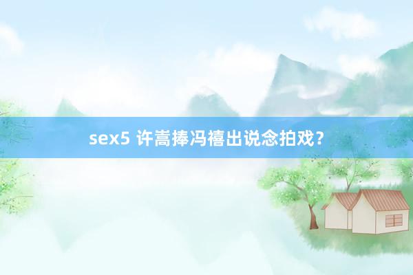 sex5 许嵩捧冯禧出说念拍戏？