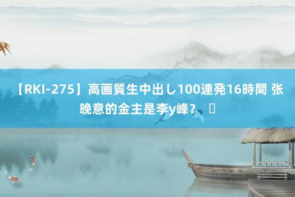 【RKI-275】高画質生中出し100連発16時間 张晚意的金主是李y峰？  ​