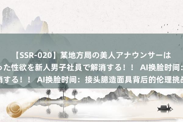 【SSR-020】某地方局の美人アナウンサーは忙し過ぎて溜まりまくった性欲を新人男子社員で解消する！！ AI换脸时间：接头臆造面具背后的伦理挑战