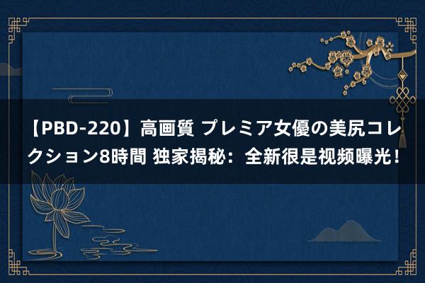 【PBD-220】高画質 プレミア女優の美尻コレクション8時間 独家揭秘：全新很是视频曝光！