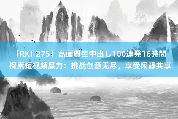 【RKI-275】高画質生中出し100連発16時間 探索短视频魔力：挑战创意无尽，享受闲静共享