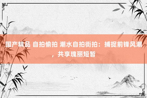 国产精品 自拍偷拍 潮水自拍街拍：捕捉前锋风潮，共享瑰丽短暂