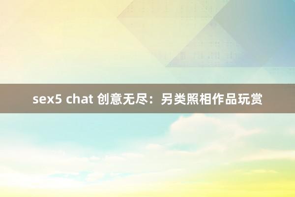 sex5 chat 创意无尽：另类照相作品玩赏