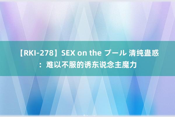 【RKI-278】SEX on the プール 清纯蛊惑：难以不服的诱东说念主魔力