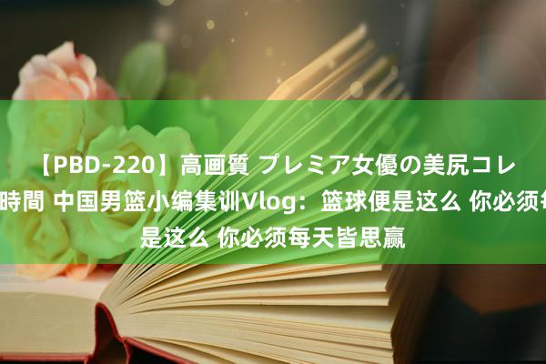 【PBD-220】高画質 プレミア女優の美尻コレクション8時間 中国男篮小编集训Vlog：篮球便是这